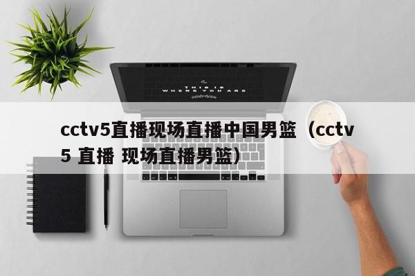 cctv5直播现场直播中国男篮（cctv5 直播 现场直播男篮）