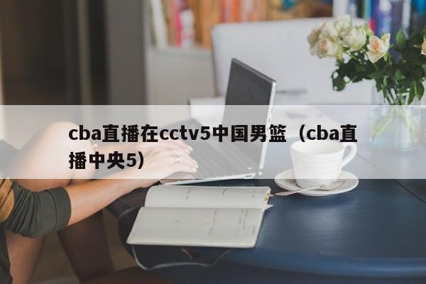cba直播在cctv5中国男篮（cba直播中央5）